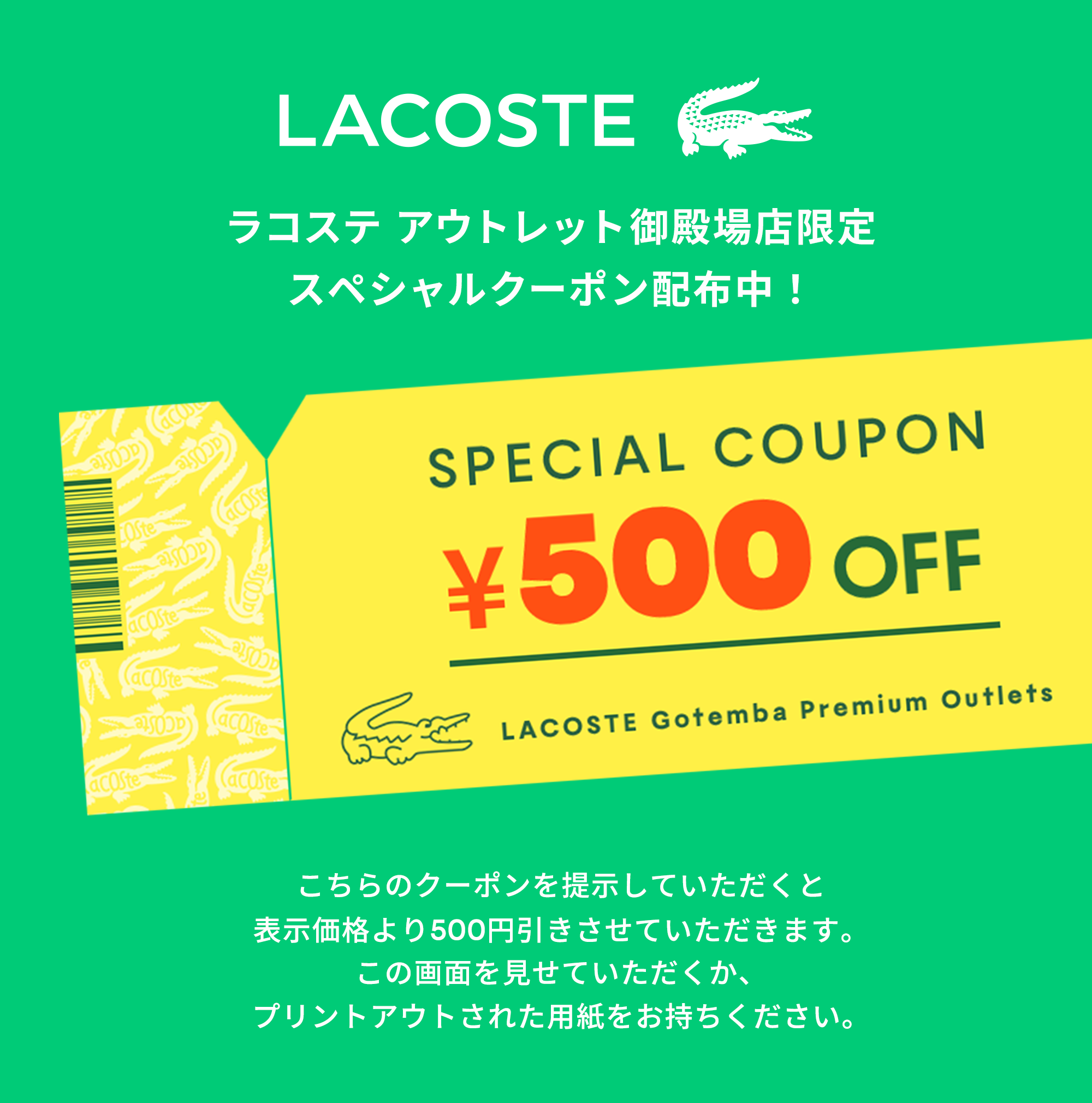 ラコステ アウトレット御殿場店限定 スペシャルクーポン配布中! こちらのクーポンを提示していただくと表示価格より500円引きさせていただきます。この画面を見せていただくか、プリントアウトされた用紙をお持ちください。